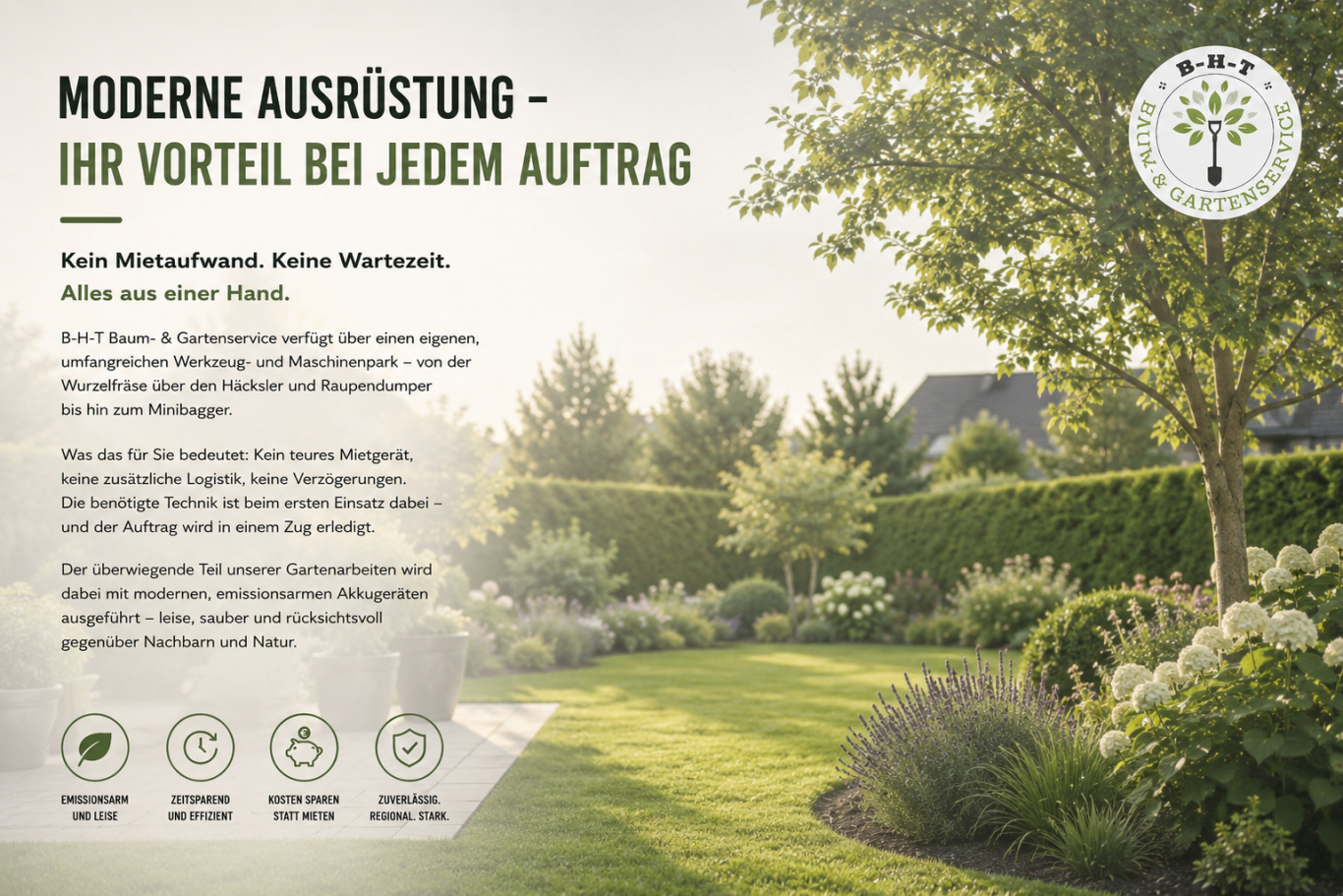 Moderne Ausrüstung – Ihr Vorteil bei jedem Auftrag Kein Mietaufwand. Keine Wartezeit. Alles aus einer Hand. B-H-T Baum- & Gartenservice verfügt über einen eigenen, umfangreichen Werkzeug- und Maschinenpark – von der Wurzelfräse über den Häcksler und Raupendumper bis hin zum Minibagger. Was das für Sie bedeutet: Kein teures Mietgerät, keine zusätzliche Logistik, keine Verzögerungen. Die benötigte Technik ist beim ersten Einsatz dabei – und der Auftrag wird in einem Zug erledigt. Der überwiegende Teil unserer Gartenarbeiten wird dabei mit modernen, emissionsarmen Akkugeräten ausgeführt – leise, sauber und rücksichtsvoll gegenüber Nachbarn und Natur.